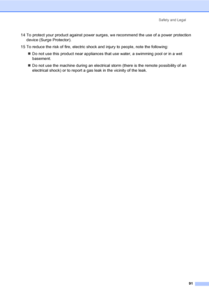 Page 101Safety and Legal
91
14 To protect your product against power surges, we recommend the use of a power protection 
device (Surge Protector).
15 To reduce the risk of fire, electric shock and injury to people, note the following:
„Do not use this product near appliances that use water, a swimming pool or in a wet 
basement.
„Do not use the machine during an electrical storm (there is the remote possibility of an 
electrical shock) or to report a gas leak in the vicinity of the leak.
 