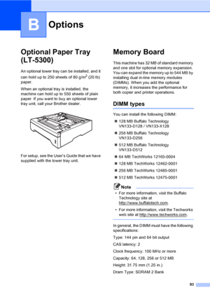 Page 10393
B
Optional Paper Tray 
(LT-5300)
B
An optional lower tray can be installed, and it 
can hold up to 250 sheets of 80 g/m
2 (20 lb) 
paper.
When an optional tray is installed, the 
machine can hold up to 550 sheets of plain 
paper. If you want to buy an optional lower 
tray unit, call your Brother dealer.
 
For setup, see the User’s Guide that we have 
supplied with the lower tray unit.
Memory BoardB
This machine has 32 MB of standard memory 
and one slot for optional memory expansion. 
You can expand...