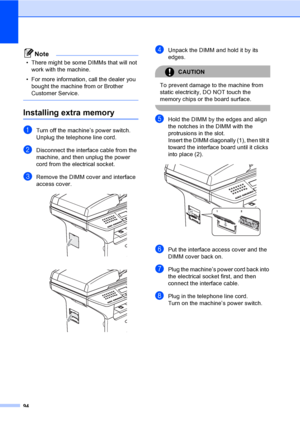 Page 10494
Note
• There might be some DIMMs that will not 
work with the machine.
• For more information, call the dealer you 
bought the machine from or Brother 
Customer Service.
 
Installing extra memoryB
aTurn off the machine’s power switch. 
Unplug the telephone line cord.
bDisconnect the interface cable from the 
machine, and then unplug the power 
cord from the electrical socket.
cRemove the DIMM cover and interface 
access cover.
 
 
dUnpack the DIMM and hold it by its 
edges.
CAUTION 
To prevent damage...