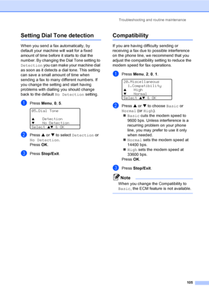 Page 115Troubleshooting and routine maintenance
105
Setting Dial Tone detectionC
When you send a fax automatically, by 
default your machine will wait for a fixed 
amount of time before it starts to dial the 
number. By changing the Dial Tone setting to 
Detection you can make your machine dial 
as soon as it detects a dial tone. This setting 
can save a small amount of time when 
sending a fax to many different numbers. If 
you change the setting and start having 
problems with dialling you should change 
back...