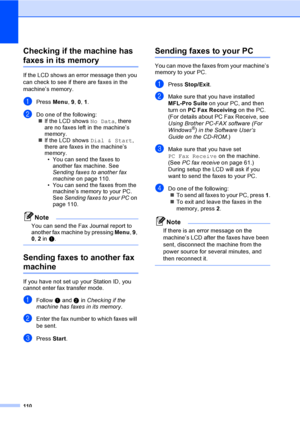 Page 120110
Checking if the machine has 
faxes in its memoryC
If the LCD shows an error message then you 
can check to see if there are faxes in the 
machine’s memory.
aPress Menu, 9, 0, 1.
bDo one of the following:
„If the LCD shows No Data, there 
are no faxes left in the machine’s 
memory.
„If the LCD shows Dial & Start, 
there are faxes in the machine’s 
memory.
• You can send the faxes to 
another fax machine. See 
Sending faxes to another fax 
machine on page 110.
• You can send the faxes from the...