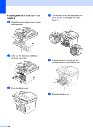 Page 124114
Paper is jammed at the back of the 
machine
C
aPress the cover release lever to open 
the front cover.
 
bTake out the drum unit and toner 
cartridge assembly.
 
cOpen the back cover.  
d Pull the tabs at the left and right hand 
sides toward you to open the fuser 
cover (1). 
 
eUsing both hands, gently pull the 
jammed paper out of the fuser unit.
 
fClose the back cover.
1
 