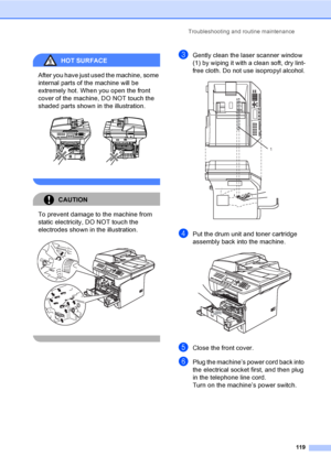 Page 129Troubleshooting and routine maintenance
119
HOT SURFACE 
After you have just used the machine, some 
internal parts of the machine will be 
extremely hot. When you open the front 
cover of the machine, DO NOT touch the 
shaded parts shown in the illustration.
 
 
CAUTION 
To prevent damage to the machine from 
static electricity, DO NOT touch the 
electrodes shown in the illustration.
 
 
cGently clean the laser scanner window 
(1) by wiping it with a clean soft, dry lint-
free cloth. Do not use...