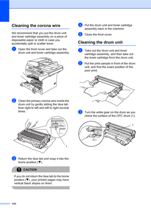 Page 130120
Cleaning the corona wireC
We recommend that you put the drum unit 
and toner cartridge assembly on a piece of 
disposable paper or cloth in case you 
accidentally spill or scatter toner.
aOpen the front cover and take out the 
drum unit and toner cartridge assembly.
 
bClean the primary corona wire inside the 
drum unit by gently sliding the blue tab 
from right to left and left to right several 
times.
 
cReturn the blue tab and snap it into the 
home position (b).
CAUTION 
If you do not return the...