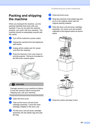 Page 137Troubleshooting and routine maintenance
127
Packing and shipping 
the machine
C
When you transport the machine, use the 
packing materials that came with your 
machine. If you do not pack the machine 
properly, you could void your warranty. The 
machine should be adequately insured with 
the carrier.
aTurn off the machine’s power switch.
bUnplug the machine from the telephone 
wall socket.
cUnplug all the cables and AC power 
cord from the machine.
dPush the Scanner Lock Lever down to 
lock the scanner....