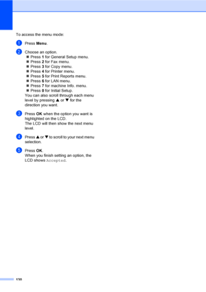 Page 140130
To access the menu mode:
aPress Menu.
bChoose an option.
„Press 1 for General Setup menu.
„Press 2 for Fax menu.
„Press 3 for Copy menu.
„Press 4 for Printer menu.
„Press 5 for Print Reports menu.
„Press 6 for LAN menu.
„Press 7 for machine Info. menu.
„Press 0 for Initial Setup.
You can also scroll through each menu 
level by pressing a or b for the 
direction you want.
cPress OK when the option you want is 
highlighted on the LCD.
The LCD will then show the next menu 
level.
dPress a or b to scroll...