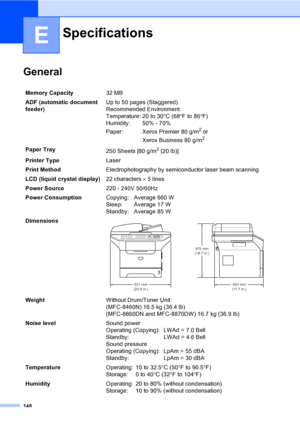 Page 158148
E
General
Specifications
Memory Capacity32 MB 
ADF (automatic document 
feeder)Up to 50 pages (Staggered)
Recommended Environment:
Temperature: 20 to 30°C (68°F to 86°F)
Humidity: 50% - 70%
Paper: Xerox Premier 80 g/m
2 or 
Xerox Business 80 g/m
2
Paper Tray
250 Sheets [80 g/m2 (20 lb)]
Printer TypeLaser
Print MethodElectrophotography by semiconductor laser beam scanning
LCD (liquid crystal display)22 characters × 5 lines 
Power Source220 - 240V 50/60Hz
Power ConsumptionCopying: Average 660 W
Sleep:...