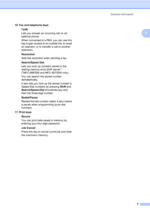 Page 17General information
7
1
10 Fax and telephone keys
Tel/R
Lets you answer an incoming call on an 
external phone.
When connected to a PBX, you can use this 
key to gain access to an outside line, to recall 
an operator, or to transfer a call to another 
extension.
Resolution
Sets the resolution when sending a fax.
Search/Speed Dial
Lets you look up numbers stored in the 
dialling memory and LDAP server* 
(*MFC-8860DN and MFC-8870DW only). 
You can search the stored number 
alphabetically. 
It also lets you...