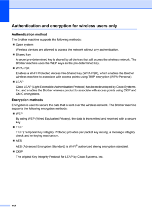 Page 168158
Authentication and encryption for wireless users only
Authentication method
The Brother machine supports the following methods:
„Open system
Wireless devices are allowed to access the network without any authentication.
„Shared key
A secret pre-determined key is shared by all devices that will access the wireless network. The 
Brother machine uses the WEP keys as the pre-determined key.
„WPA-PSK
Enables a Wi-FI Protected Access Pre-Shared key (WPA-PSK), which enables the Brother 
wireless machine to...
