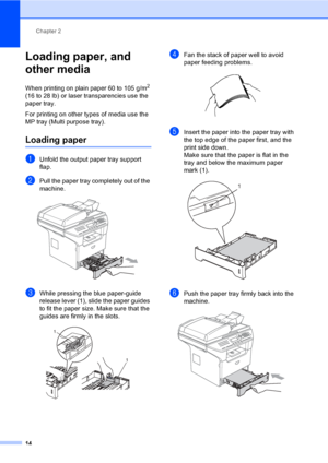 Page 24
Chapter 2
14
Loading paper, and 
other media
2
When printing on plain paper 60 to 105 g/m2 
(16 to 28 lb) or laser transparencies use the 
paper tray. 
For printing on other types of media use the 
MP tray (Multi purpose tray).
Loading paper2
aUnfold the output paper tray support 
flap.
bPull the paper tray completely out of the 
machine.
 
cWhile pressing the blue paper-guide 
release lever (1), slide the paper guides 
to fit the paper size. Make sure that the 
guides are firmly in the slots. 
 
dFan...