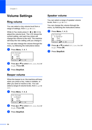 Page 30Chapter 3
20
Volume Settings3
Ring volume3
You can select a ring volume level from a 
range of settings, from High to Off.
While in Fax mode press   or   to 
adjust the volume level. The LCD shows the 
current setting, and each key press will 
change the volume to the next. The machine 
will keep the new setting until you change it.
You can also change the volume through the 
menu, by following the instructions below:
aPress Menu, 1, 4, 1. 
14.Volume
1.Ring
aMedbHigh
Select 
ab & OK
bPress a or b to...