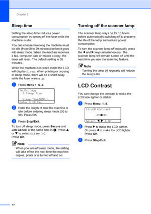 Page 32Chapter 3
22
Sleep time3
Setting the sleep time reduces power 
consumption by turning off the fuser while the 
machine is idle. 
You can choose how long the machine must 
be idle (from 00 to 99 minutes) before it goes 
into sleep mode. When the machine receives 
a fax, computer data or makes a copy, the 
timer will reset. The default setting is 05 
minutes. 
While the machine is in sleep mode the LCD 
will display Sleep. When printing or copying 
in sleep mode, there will be a short delay 
while the...