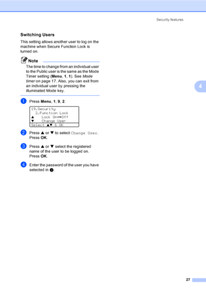 Page 37Security features
27
4
Switching Users4
This setting allows another user to log on the 
machine when Secure Function Lock is 
turned on.
Note
The time to change from an individual user 
to the Public user is the same as the Mode 
Timer setting (Menu, 1, 1). See Mode 
timer on page 17. Also, you can exit from 
an individual user by pressing the 
illuminated Mode key.
 
aPress Menu, 1, 9, 2. 
19.Security
2.Function Lock
aLock OniOffbChange User
Select 
ab & OK
bPress a or b to select Change User. 
Press...