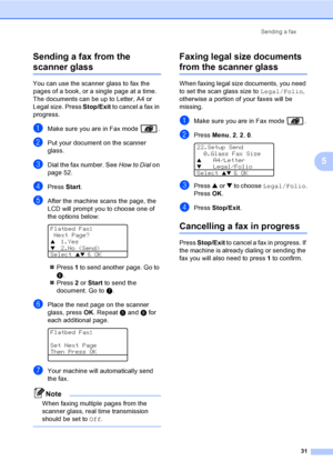 Page 41Sending a fax
31
5 Sending a fax from the 
scanner glass5
You can use the scanner glass to fax the 
pages of a book, or a single page at a time. 
The documents can be up to Letter, A4 or 
Legal size. Press Stop/Exit to cancel a fax in 
progress.
aMake sure you are in Fax mode  .
bPut your document on the scanner 
glass.
cDial the fax number. See How to Dial on 
page 52.
dPress Start. 
eAfter the machine scans the page, the 
LCD will prompt you to choose one of 
the options below:
 
Flatbed Fax:
 Next...