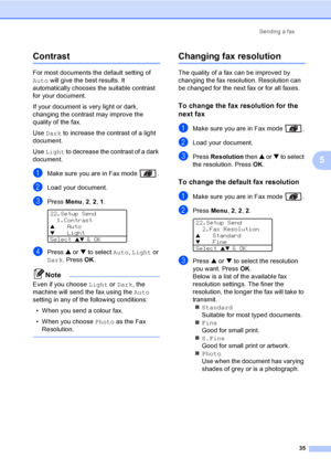 Page 45Sending a fax
35
5
Contrast5
For most documents the default setting of 
Auto will give the best results. It 
automatically chooses the suitable contrast 
for your document.
If your document is very light or dark, 
changing the contrast may improve the 
quality of the fax. 
Use Dark to increase the contrast of a light 
document.
Use Light to decrease the contrast of a dark 
document.
aMake sure you are in Fax mode  .
bLoad your document.
cPress Menu, 2, 2, 1. 
22.Setup Send
1.Contrast
aAuto
bLight
Select...