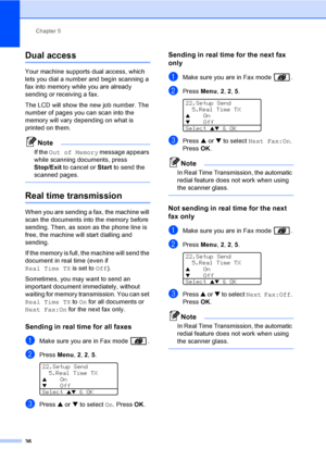 Page 46Chapter 5
36
Dual access5
Your machine supports dual access, which 
lets you dial a number and begin scanning a 
fax into memory while you are already 
sending or receiving a fax. 
The LCD will show the new job number. The 
number of pages you can scan into the 
memory will vary depending on what is 
printed on them.
Note
If the Out of Memory message appears 
while scanning documents, press 
Stop/Exit to cancel or Start to send the 
scanned pages.
 
Real time transmission5
When you are sending a fax, the...