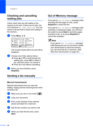 Page 48Chapter 5
38
Checking and cancelling 
waiting jobs5
Check which jobs are still waiting in the 
memory to be sent. If there are no jobs, the 
LCD will show No Jobs Waiting. You can 
cancel a fax job that is stored and waiting in 
the memory.
aPress Menu, 2, 6. 
26.Remaining Jobsa#001 12:34 BROTHER
#002 15:00 BIC
b#003 17:30 ABCDEFG
Select ab & OK
The number of jobs still to be sent will be 
displayed.
bChoose one of the options below:
„Press a or b to scroll though the 
waiting jobs, press OK to select a...