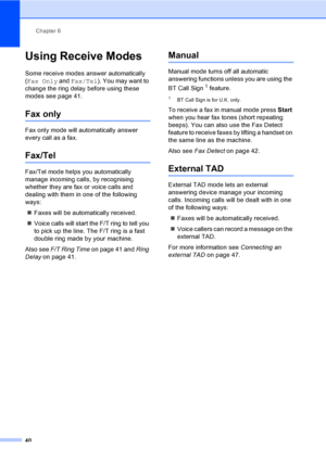 Page 50Chapter 6
40
Using Receive Modes6
Some receive modes answer automatically 
(Fax Only and Fax/Tel). You may want to 
change the ring delay before using these 
modes see page 41.
Fax only6
Fax only mode will automatically answer 
every call as a fax.
Fax/Tel6
Fax/Tel mode helps you automatically 
manage incoming calls, by recognising 
whether they are fax or voice calls and 
dealing with them in one of the following 
ways:
„Faxes will be automatically received.
„Voice calls will start the F/T ring to tell...