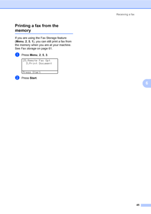 Page 55Receiving a fax
45
6 Printing a fax from the 
memory6
If you are using the Fax Storage feature 
(Menu, 2, 5, 1), you can still print a fax from 
the memory when you are at your machine. 
See Fax storage on page 61.
aPress Menu, 2, 5, 3. 
25.Remote Fax Opt
  3.Print Document
Press Start
bPress Start.
 