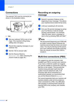 Page 58Chapter 7
48
Connections7
The external TAD must be connected as 
shown in the illustration below.
 
1TAD
aSet your external TAD to one or two 
rings. (The machine’s Ring Delay 
setting does not apply.)
bRecord the outgoing message on your 
external TAD.
cSet the TAD to answer calls.
dSet the Receive Mode to 
External TAD. (See Choosing the 
receive mode on page 39.)
Recording an outgoing 
message7
aRecord 5 seconds of silence at the 
beginning of your message. This allows 
your machine time to listen for...