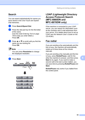 Page 63Dialling and storing numbers
53
8
Search8
You can search alphabetically for names you 
have stored in the One-Touch and Speed-
Dial memories. 
aPress Search/Speed Dial.
bPress the dial pad key for the first letter 
of the name.
(Use the chart Entering Text on page 
146 to help you enter letters.) 
Press OK.
cPress a or b to scroll until you find the 
name you are looking for.
PressOK.
Note
You can press Resolution to change 
the displayed resolution.
 
dPress Start. 
LDAP (Lightweight Directory 
Access...