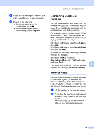 Page 69Dialling and storing numbers
59
8
iSelect the file format (TIFF or PDF) that 
will be used to send to your computer. 
jDo one of the following:
„To store another group for 
broadcasting, go to b.
„To finish storing groups for 
broadcasting, press Stop/Exit.
Combining Quick-Dial 
numbers8
You can combine more than one Quick-Dial 
number when you dial. This feature may be 
useful if you need to dial an access code for 
a cheaper rate long distance carrier.
For example, you might have stored ‘555’ on...