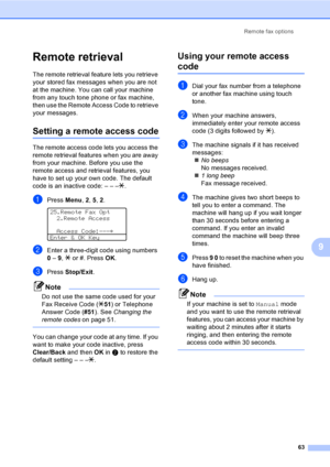 Page 73Remote fax options
63
9
Remote retrieval9
The remote retrieval feature lets you retrieve 
your stored fax messages when you are not 
at the machine. You can call your machine 
from any touch tone phone or fax machine, 
then use the Remote Access Code to retrieve 
your messages.
Setting a remote access code9
The remote access code lets you access the 
remote retrieval features when you are away 
from your machine. Before you use the 
remote access and retrieval features, you 
have to set up your own code....