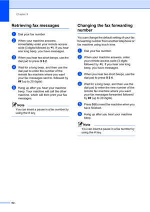 Page 74Chapter 9
64
Retrieving fax messages9
aDial your fax number.
bWhen your machine answers, 
immediately enter your remote access 
code (3 digits followed by l). If you hear 
one long beep, you have messages.
cWhen you hear two short beeps, use the 
dial pad to press 9 6 2.
dWait for a long beep, and then use the 
dial pad to enter the number of the 
remote fax machine where you want 
your fax messages sent to, followed by 
## (up to 20 digits).
eHang up after you hear your machine 
beep. Your machine will...
