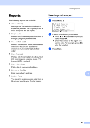 Page 77Printing reports
67
10
Reports10
The following reports are available:
1XMIT Verify
Displays the Transmission Verification 
Report for your last 200 outgoing faxes at 
most and prints the last report.
2Help List
Prints a list of commonly used functions to 
help you program your machine. 
3Tel Index List
Prints a list of names and numbers stored 
in the One-Touch and Speed-Dial 
memory in numerical or alphabetical 
order.
4Fax Journal
Prints a list of information about your last 
200 incoming and outgoing...