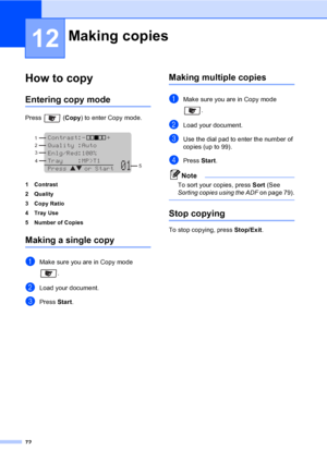 Page 8272
12
How to copy12
Entering copy mode12
Press  (Copy) to enter Copy mode.
 
1 Contrast
2Quality
3 Copy Ratio
4Tray Use
5 Number of Copies
Making a single copy12
aMake sure you are in Copy mode 
.
bLoad your document.
cPress Start.
Making multiple copies12
aMake sure you are in Copy mode 
. 
bLoad your document.
cUse the dial pad to enter the number of 
copies (up to 99).
dPress Start.
Note
To sort your copies, press Sort (See 
Sorting copies using the ADF on page 79).
 
Stop copying12
To stop copying,...