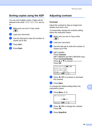 Page 89
Making copies79
12
Sorting copies using the ADF12
You can sort multiple copies. Pages will be 
stacked in the order 1 2 3, 1 2 3, 1 2 3, and so 
on.
aMake sure you are in Copy mode .
bLoad your document.
cUse the dial pad to enter the number of 
copies (up to 99).
dPress Sort.
ePress  Start.
Adjusting contrast12
Contrast12
Adjust the contrast to help an image look 
sharper and more vivid.
To temporarily change the contrast setting, 
follow the instruction below:
aMake sure you are in Copy mode 
.
bLoad...