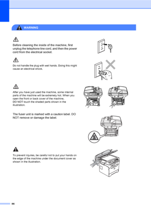 Page 9686
WARNING 
Before cleaning the inside of the machine, first 
unplug the telephone line cord, and then the power 
cord from the electrical socket.
 
Do not handle the plug with wet hands. Doing this might 
cause an electrical shock.
 
After you have just used the machine, some internal 
parts of the machine will be extremely hot. When you 
open the front or back cover of the machine, 
DO NOT touch the shaded parts shown in the 
illustration.
 
The fuser unit is marked with a caution label. DO 
NOT remove...