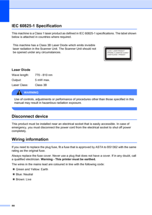 Page 9888
IEC 60825-1 SpecificationA
This machine is a Class 1 laser product as defined in IEC 60825-1 specifications. The label shown 
below is attached in countries where required.
Laser DiodeA
Wave length:  770 - 810 nm
Output: 5 mW max.
Laser Class:  Class 3B
WARNING 
Use of controls, adjustments or performance of procedures other than those specified in this 
manual may result in hazardous radiation exposure.
 
Disconnect deviceA
This product must be installed near an electrical socket that is easily...