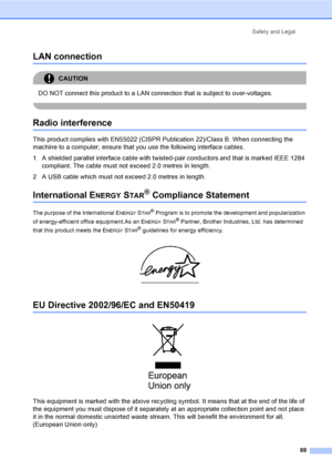 Page 99Safety and Legal
89
LAN connectionA
CAUTION 
DO NOT connect this product to a LAN connection that is subject to over-voltages.
 
Radio interferenceA
This product complies with EN55022 (CISPR Publication 22)/Class B. When connecting the 
machine to a computer, ensure that you use the following interface cables.
1 A shielded parallel interface cable with twisted-pair conductors and that is marked IEEE 1284 
compliant. The cable must not exceed 2.0 metres in length.
2 A USB cable which must not exceed 2.0...