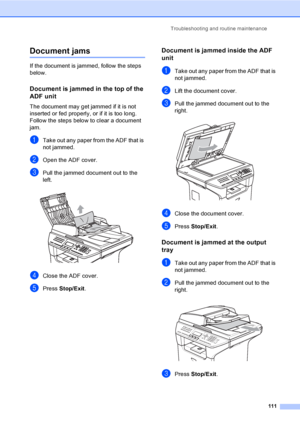 Page 121Troubleshooting and routine maintenance
111
Document jamsC
If the document is jammed, follow the steps 
below.
Document is jammed in the top of the 
ADF unit
C
The document may get jammed if it is not 
inserted or fed properly, or if it is too long. 
Follow the steps below to clear a document 
jam.
aTake out any paper from the ADF that is 
not jammed.
bOpen the ADF cover.
cPull the jammed document out to the 
left.
 
dClose the ADF cover.
ePress Stop/Exit.
Document is jammed inside the ADF 
unit
C
aTake...