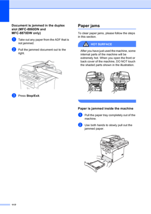 Page 122112
Document is jammed in the duplex 
slot (MFC-8860DN and 
MFC-8870DW only)
C
aTake out any paper from the ADF that is 
not jammed.
bPull the jammed document out to the 
right.
 
cPress Stop/Exit.
Paper jamsC
To clear paper jams, please follow the steps 
in this section.
HOT SURFACE 
After you have just used the machine, some 
internal parts of the machine will be 
extremely hot. When you open the front or 
back cover of the machine, DO NOT touch 
the shaded parts shown in the illustration.
 
 
Paper is...