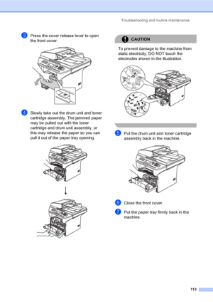 Page 123Troubleshooting and routine maintenance
113
cPress the cover release lever to open 
the front cover.
 
dSlowly take out the drum unit and toner 
cartridge assembly. The jammed paper 
may be pulled out with the toner 
cartridge and drum unit assembly, or 
this may release the paper so you can 
pull it out of the paper tray opening.
 
CAUTION 
To prevent damage to the machine from 
static electricity, DO NOT touch the 
electrodes shown in the illustration.
 
 
ePut the drum unit and toner cartridge...