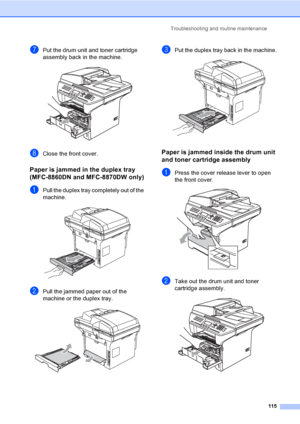 Page 125Troubleshooting and routine maintenance
115
gPut the drum unit and toner cartridge 
assembly back in the machine.
 
hClose the front cover.
Paper is jammed in the duplex tray 
(MFC-8860DN and MFC-8870DW only)
C
aPull the duplex tray completely out of the 
machine.
 
bPull the jammed paper out of the 
machine or the duplex tray.
 
cPut the duplex tray back in the machine. 
Paper is jammed inside the drum unit 
and toner cartridge assembly
C
aPress the cover release lever to open 
the front cover.
 
bTake...