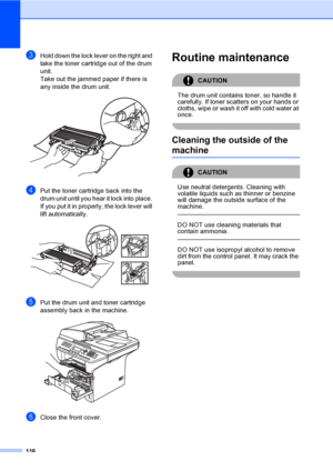 Page 126116
cHold down the lock lever on the right and 
take the toner cartridge out of the drum 
unit.
Take out the jammed paper if there is 
any inside the drum unit.
 
dPut the toner cartridge back into the 
drum unit until you hear it lock into place. 
If you put it in properly, the lock lever will 
lift automatically.
 
ePut the drum unit and toner cartridge 
assembly back in the machine.
 
fClose the front cover.
Routine maintenanceC
CAUTION 
The drum unit contains toner, so handle it 
carefully. If toner...