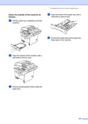 Page 127Troubleshooting and routine maintenance
117
Clean the outside of the machine as 
follows:
C
aPull the paper tray completely out of the 
machine.
 
bWipe the outside of the machine with a 
soft cloth to remove dust.
 
cRemove anything that is stuck inside the 
paper tray.
dWipe the inside of the paper tray with a 
soft cloth to remove dust.
 
eRe-load the paper and put the paper tray 
firmly back in the machine.
 