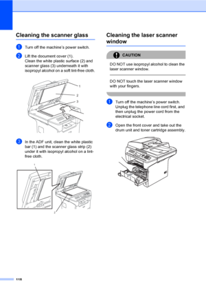 Page 128118
Cleaning the scanner glassC
aTurn off the machine’s power switch.
bLift the document cover (1).
Clean the white plastic surface (2) and 
scanner glass (3) underneath it with 
isopropyl alcohol on a soft lint-free cloth.
 
cIn the ADF unit, clean the white plastic 
bar (1) and the scanner glass strip (2) 
under it with isopropyl alcohol on a lint-
free cloth.
 
Cleaning the laser scanner 
windowC
CAUTION 
DO NOT use isopropyl alcohol to clean the 
laser scanner window.
  
DO NOT touch the laser...