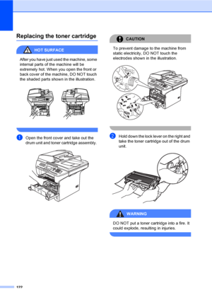 Page 132122
Replacing the toner cartridgeC
HOT SURFACE 
After you have just used the machine, some 
internal parts of the machine will be 
extremely hot. When you open the front or 
back cover of the machine, DO NOT touch 
the shaded parts shown in the illustration.
 
 
aOpen the front cover and take out the 
drum unit and toner cartridge assembly. 
 
CAUTION 
To prevent damage to the machine from 
static electricity, DO NOT touch the 
electrodes shown in the illustration.
 
 
bHold down the lock lever on the...