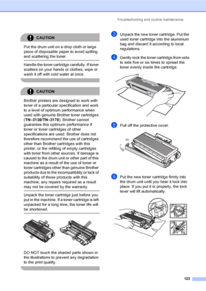 Page 133Troubleshooting and routine maintenance
123
CAUTION 
Put the drum unit on a drop cloth or large 
piece of disposable paper to avoid spilling 
and scattering the toner.
  Handle the toner cartridge carefully. If toner 
scatters on your hands or clothes, wipe or 
wash it off with cold water at once.
 
CAUTION 
Brother printers are designed to work with 
toner of a particular specification and work 
to a level of optimum performance when 
used with genuine Brother toner cartridges 
(TN–3130/TN–3170)....