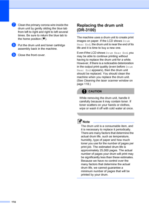 Page 134124
gClean the primary corona wire inside the 
drum unit by gently sliding the blue tab 
from left to right and right to left several 
times. Be sure to return the blue tab to 
the home position (b).
hPut the drum unit and toner cartridge 
assembly back in the machine.
iClose the front cover.
Replacing the drum unit 
(DR-3100)C
The machine uses a drum unit to create print 
images on paper. If the LCD shows Drum 
Near End, the drum unit is near the end of its 
life and it is time to buy a new one.
Even if...