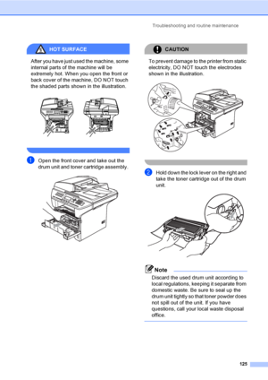 Page 135Troubleshooting and routine maintenance
125
HOT SURFACE 
After you have just used the machine, some 
internal parts of the machine will be 
extremely hot. When you open the front or 
back cover of the machine, DO NOT touch 
the shaded parts shown in the illustration.
 
 
aOpen the front cover and take out the 
drum unit and toner cartridge assembly. 
 
CAUTION 
To prevent damage to the printer from static 
electricity, DO NOT touch the electrodes 
shown in the illustration.
 
 
bHold down the lock lever...