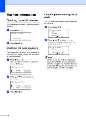 Page 138128
Machine InformationC
Checking the serial numbersC
You can see the machine’s serial number on 
the LCD.
aPress Menu, 7, 1. 
71.Serial No.
  XXXXXXXXX
bPress Stop/Exit.
Checking the page countersC
You can see the machine’s page counters for 
copies, printed pages, reports and lists, faxes 
or a summary total.
aPress Menu, 7, 2.
The LCD shows number of pages for 
Total and Copy.
 
72.Page Counter
a    Total    :XXXXXX
b    Copy     :XXXXXX
bPress a or b to see Print or 
List/Fax.
 
72.Page Counter
a...