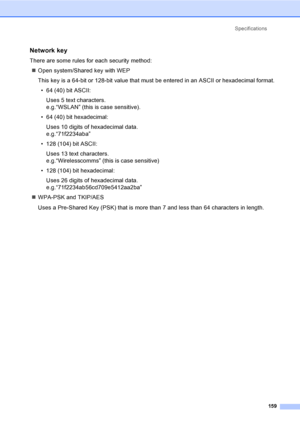 Page 169Specifications
159
Network key
There are some rules for each security method:
„Open system/Shared key with WEP
This key is a 64-bit or 128-bit value that must be entered in an ASCII or hexadecimal format.
• 64 (40) bit ASCII:
Uses 5 text characters.
e.g.“WSLAN” (this is case sensitive).
• 64 (40) bit hexadecimal:
Uses 10 digits of hexadecimal data.
e.g.“71f2234aba”
• 128 (104) bit ASCII:
Uses 13 text characters.
e.g.“Wirelesscomms” (this is case sensitive)
• 128 (104) bit hexadecimal:
Uses 26 digits of...