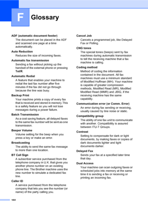 Page 170160
F
ADF (automatic document feeder)
The document can be placed in the ADF 
and scanned one page at a time 
automatically.
Auto Reduction
Reduces the size of incoming faxes.
Automatic fax transmission
Sending a fax without picking up the 
handset of the external phone or pressing 
Tel/R.
Automatic Redial
A feature that enables your machine to 
redial the last fax number after five 
minutes if the fax did not go through 
because the line was busy.
Backup Print
Your machine prints a copy of every fax...