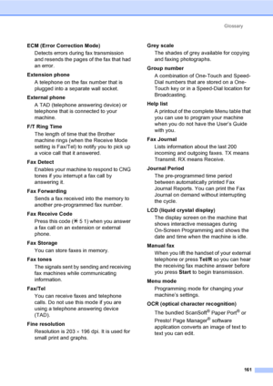 Page 171
Glossary161
ECM (Error Correction Mode)Detects errors during fax transmission 
and resends the pages of the fax that had 
an error.
Extension phone A telephone on the fax number that is 
plugged into a separate wall socket.
External phone A TAD (telephone answering device) or 
telephone that is connected to your 
machine.
F/T Ring Time The length of time that the Brother 
machine rings (when the Receive Mode 
setting is Fax/Tel) to notify you to pick up 
a voice call that it answered.
Fax Detect Enables...