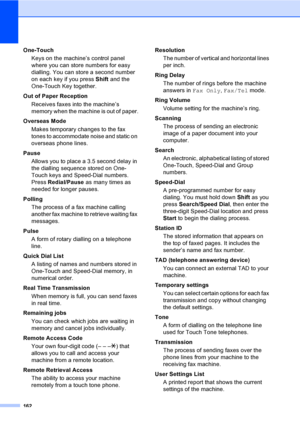 Page 172162
One-Touch
Keys on the machine’s control panel 
where you can store numbers for easy 
dialling. You can store a second number 
on each key if you press Shift and the 
One-Touch Key together.
Out of Paper Reception
Receives faxes into the machine’s 
memory when the machine is out of paper.
Overseas Mode
Makes temporary changes to the fax 
tones to accommodate noise and static on 
overseas phone lines.
Pause
Allows you to place a 3.5 second delay in 
the dialling sequence stored on One-
Touch keys and...
